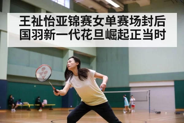 王祉怡亚锦赛女单赛场封后 国羽新一代花旦崛起正当时